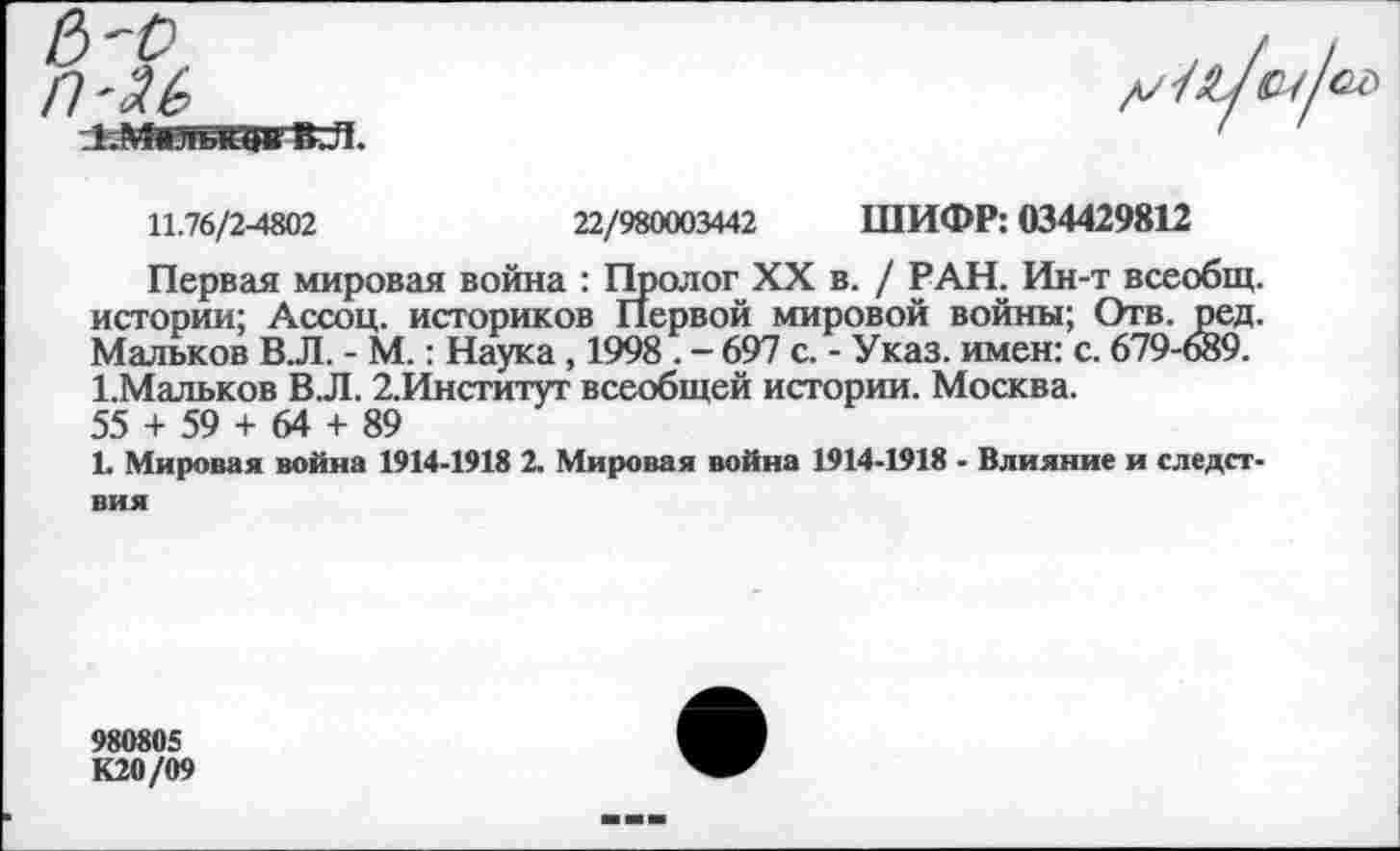 ﻿11.76/2-4802	22/980003442 ШИФР: 034429812
Первая мировая война : Пролог XX в. / РАН. Ин-т всеобщ, истории; Ассоц. историков Первой мировой войны; Отв. ред. Мальков В.Л. - М.: Наука , 1998 . - 697 с. - Указ, имен: с. 679-689. 1-Мальков В.Л. 2,Институт всеобщей истории. Москва. 55 + 59 + 64 + 89
1. Мировая война 1914-1918 2. Мировая война 1914-1918 - Влияние и следствия
980805 К20/09